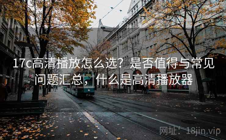 17c高清播放怎么选？是否值得与常见问题汇总，什么是高清播放器