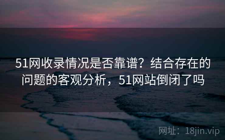 51网收录情况是否靠谱？结合存在的问题的客观分析，51网站倒闭了吗
