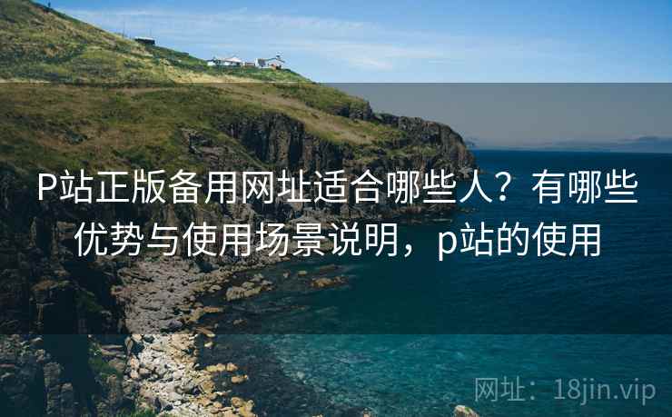 P站正版备用网址适合哪些人？有哪些优势与使用场景说明，p站的使用
