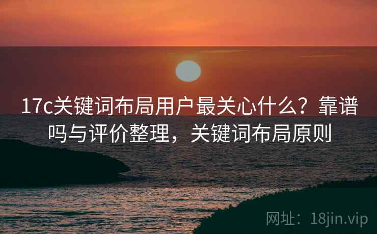 17c关键词布局用户最关心什么？靠谱吗与评价整理，关键词布局原则