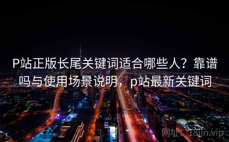 P站正版长尾关键词适合哪些人？靠谱吗与使用场景说明，p站最新关键词
