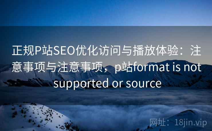 正规P站SEO优化访问与播放体验：注意事项与注意事项，p站format is not supported or source