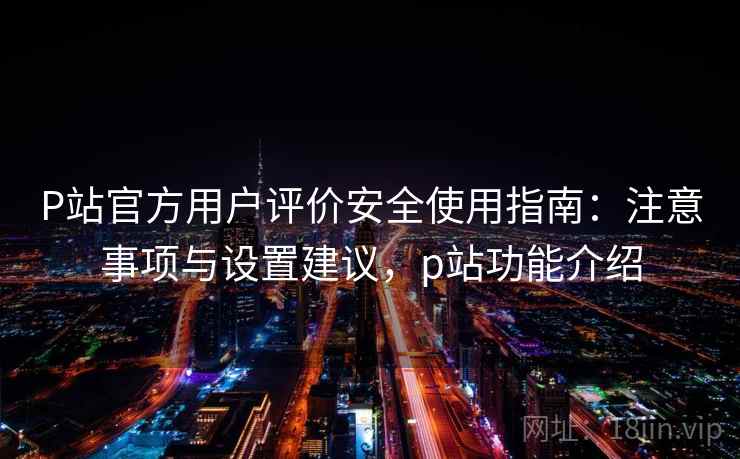 P站官方用户评价安全使用指南：注意事项与设置建议，p站功能介绍