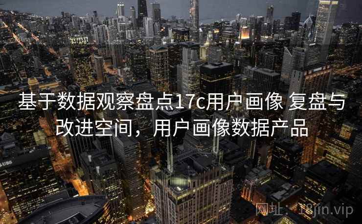 基于数据观察盘点17c用户画像 复盘与改进空间，用户画像数据产品