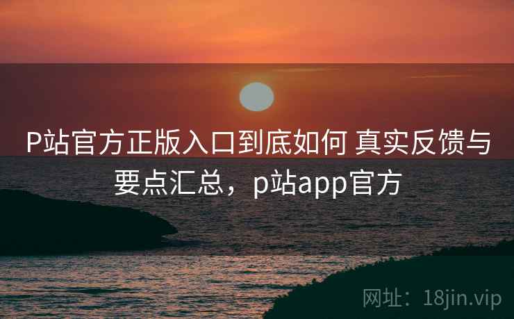 P站官方正版入口到底如何 真实反馈与要点汇总，p站app官方