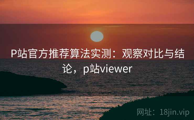 P站官方推荐算法实测：观察对比与结论，p站viewer