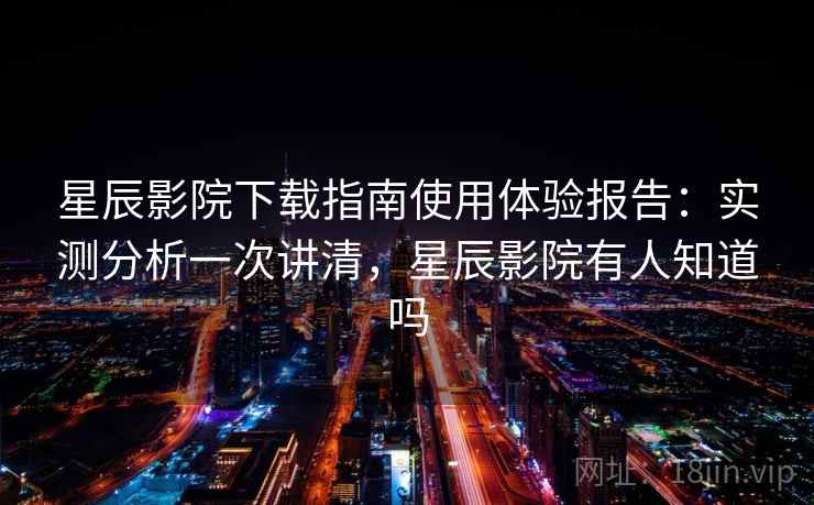 星辰影院下载指南使用体验报告：实测分析一次讲清，星辰影院有人知道吗