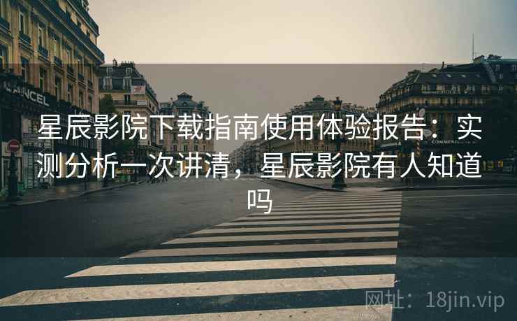 星辰影院下载指南使用体验报告：实测分析一次讲清，星辰影院有人知道吗