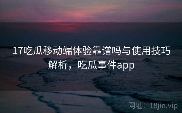 17吃瓜移动端体验靠谱吗与使用技巧解析，吃瓜事件app
