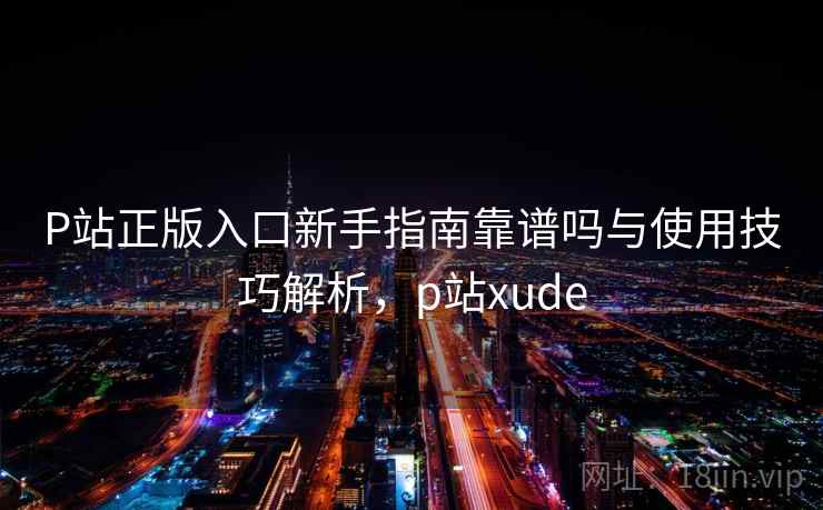 P站正版入口新手指南靠谱吗与使用技巧解析，p站xude