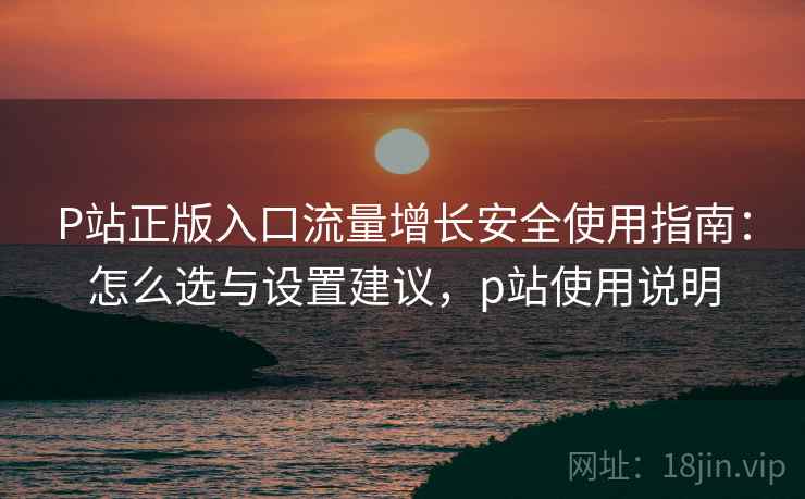 P站正版入口流量增长安全使用指南:怎么选与设置建议,p站使用说明 P站正版入口流量增长安全使用指南:怎么选与设置建议,p站使用说明