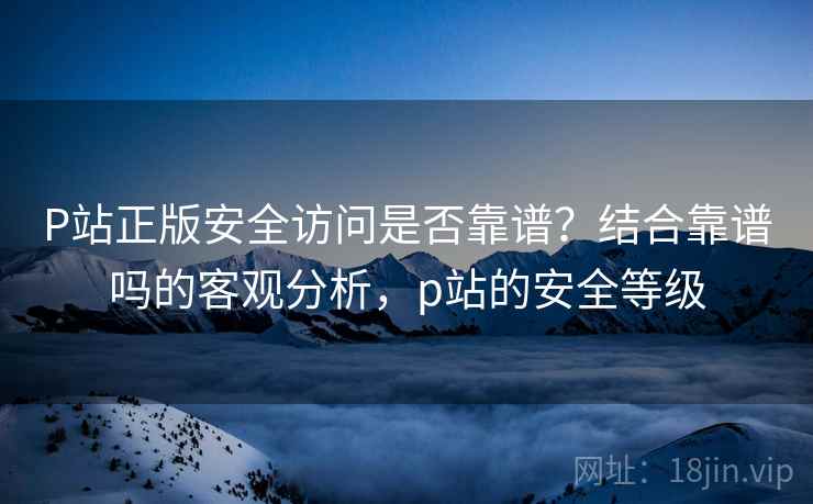P站正版安全访问是否靠谱？结合靠谱吗的客观分析，p站的安全等级