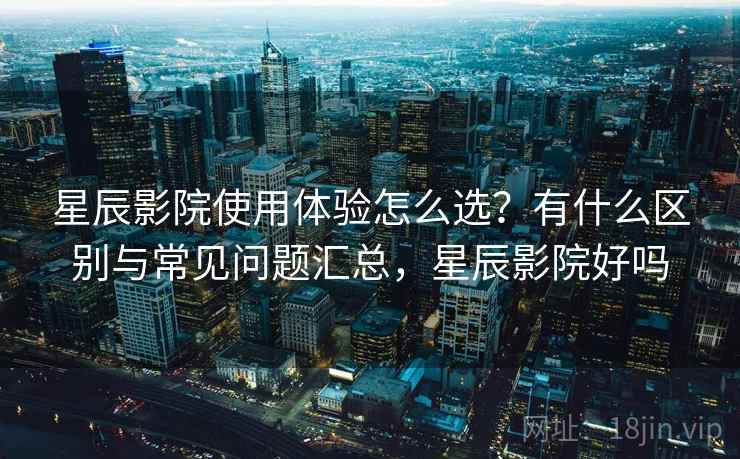 星辰影院使用体验怎么选？有什么区别与常见问题汇总，星辰影院好吗
