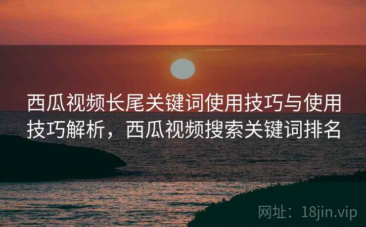 西瓜视频长尾关键词使用技巧与使用技巧解析，西瓜视频搜索关键词排名