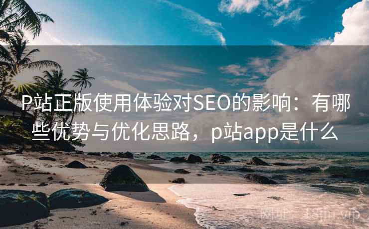 P站正版使用体验对SEO的影响:有哪些优势与优化思路,p站app是什么 P站正版使用体验对SEO的影响:有哪些优势与优化思路,p站app是什么