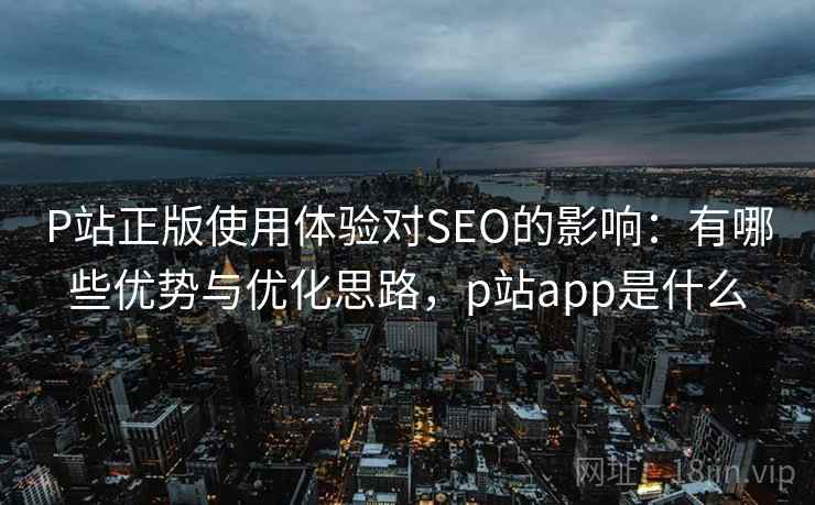P站正版使用体验对SEO的影响:有哪些优势与优化思路,p站app是什么 P站正版使用体验对SEO的影响:有哪些优势与优化思路,p站app是什么