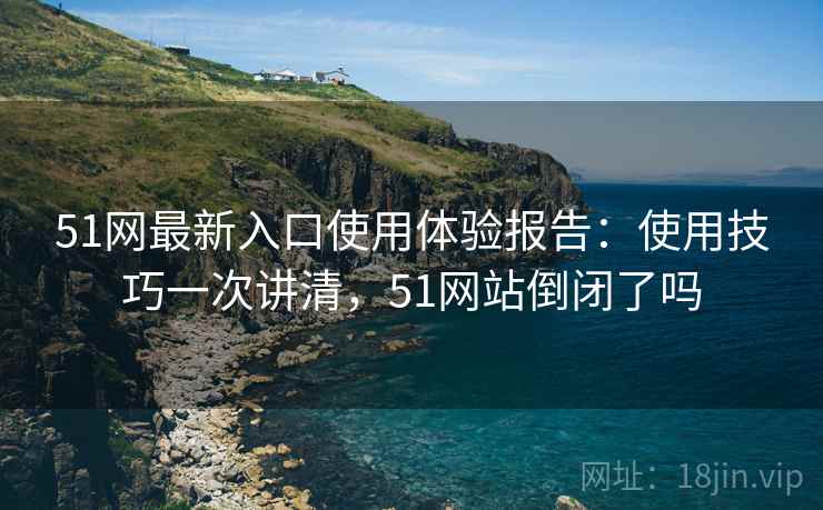 51网最新入口使用体验报告：使用技巧一次讲清，51网站倒闭了吗