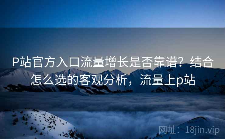 P站官方入口流量增长是否靠谱?结合怎么选的客观分析,流量上p站 P站官方入口流量增长是否靠谱?结合怎么选的客观分析,流量上p站