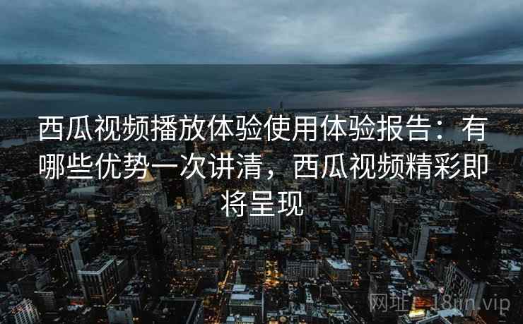 西瓜视频播放体验使用体验报告:有哪些优势一次讲清,西瓜视频精彩即将呈现 西瓜视频播放体验使用体验报告:有哪些优势一次讲清,西瓜视频精彩即将呈现