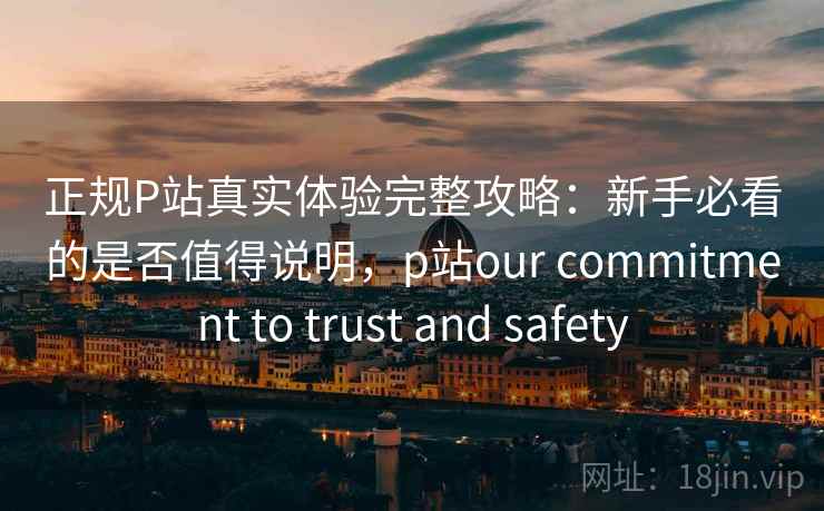 正规P站真实体验完整攻略：新手必看的是否值得说明，p站our commitment to trust and safety