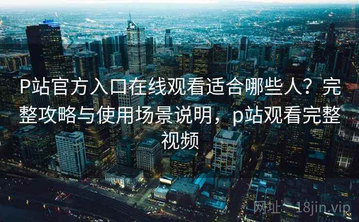P站官方入口在线观看适合哪些人？完整攻略与使用场景说明，p站观看完整视频
