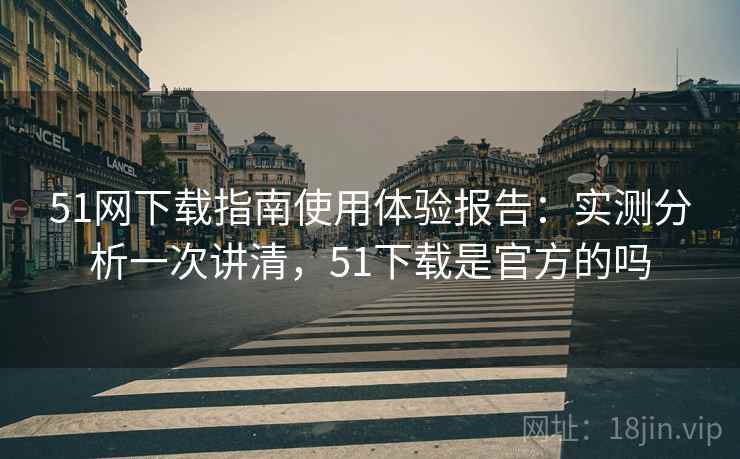 51网下载指南使用体验报告：实测分析一次讲清，51下载是官方的吗
