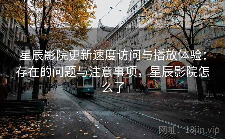 星辰影院更新速度访问与播放体验：存在的问题与注意事项，星辰影院怎么了