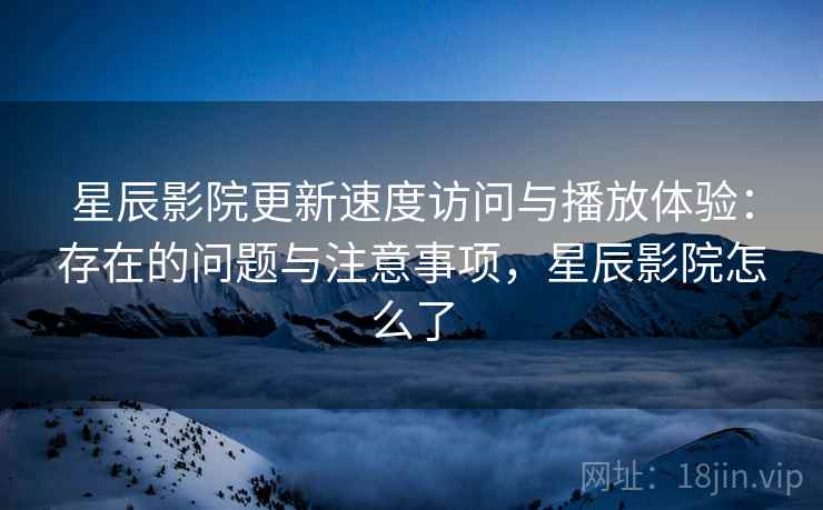 星辰影院更新速度访问与播放体验：存在的问题与注意事项，星辰影院怎么了