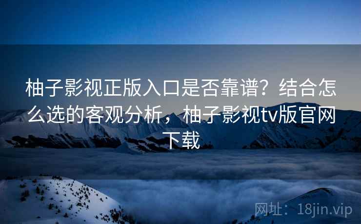 柚子影视正版入口是否靠谱？结合怎么选的客观分析，柚子影视tv版官网下载