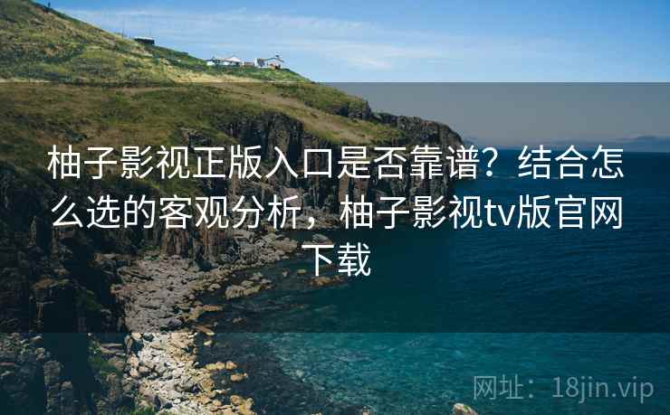 柚子影视正版入口是否靠谱？结合怎么选的客观分析，柚子影视tv版官网下载