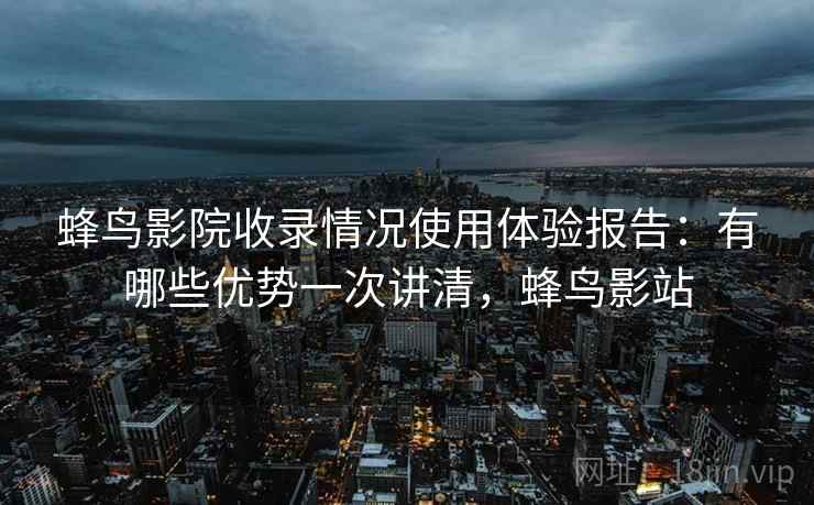 蜂鸟影院收录情况使用体验报告:有哪些优势一次讲清,蜂鸟影站 蜂鸟影院收录情况使用体验报告:有哪些优势一次讲清,蜂鸟影站