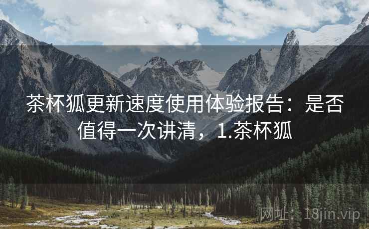 茶杯狐更新速度使用体验报告:是否值得一次讲清,1.茶杯狐 茶杯狐更新速度使用体验报告:是否值得一次讲清,1.茶杯狐