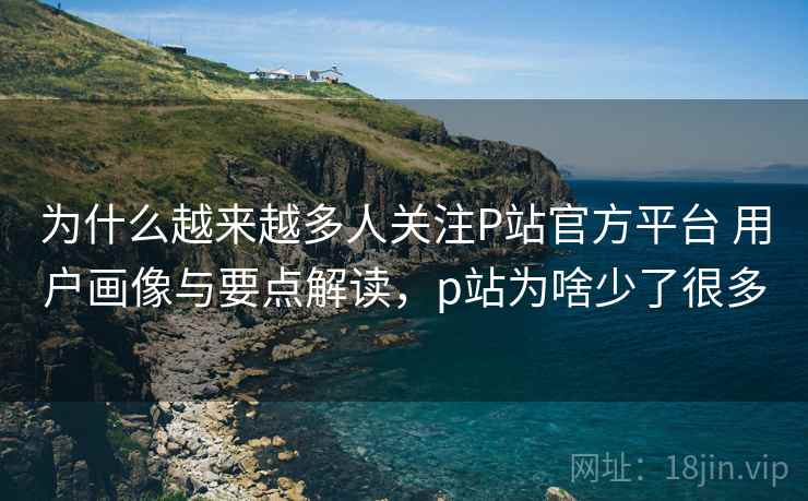 为什么越来越多人关注P站官方平台 用户画像与要点解读,p站为啥少了很多 为什么越来越多人关注P站官方平台 用户画像与要点解读,p站为啥少了很多