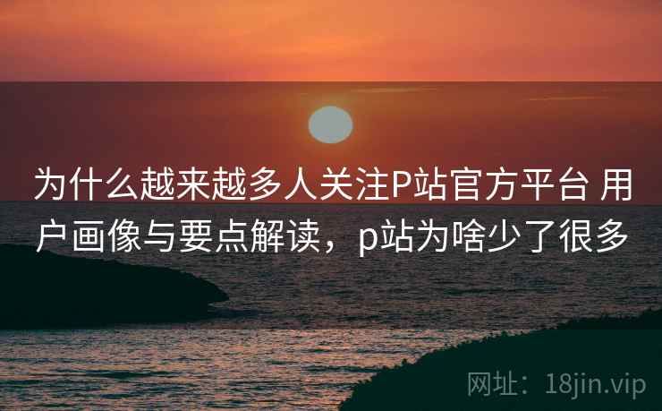 为什么越来越多人关注P站官方平台 用户画像与要点解读,p站为啥少了很多 为什么越来越多人关注P站官方平台 用户画像与要点解读,p站为啥少了很多