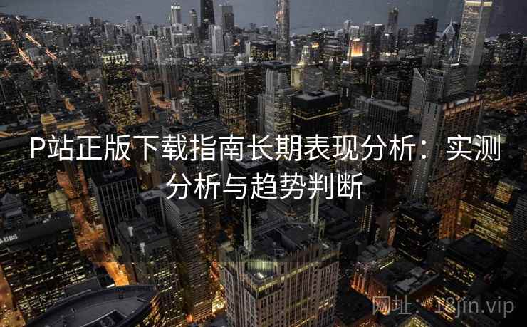 P站正版下载指南长期表现分析：实测分析与趋势判断