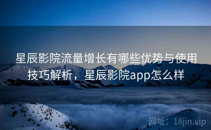 星辰影院流量增长有哪些优势与使用技巧解析，星辰影院app怎么样