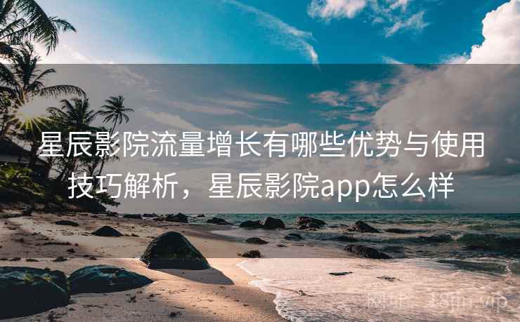 星辰影院流量增长有哪些优势与使用技巧解析，星辰影院app怎么样