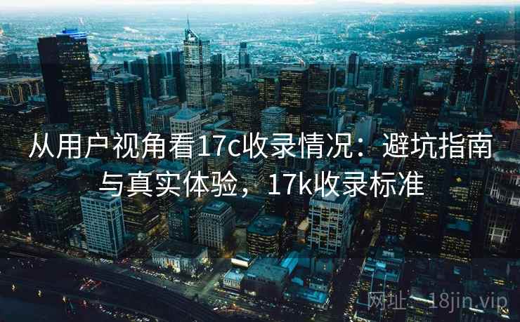 从用户视角看17c收录情况:避坑指南与真实体验,17k收录标准 从用户视角看17c收录情况:避坑指南与真实体验,17k收录标准