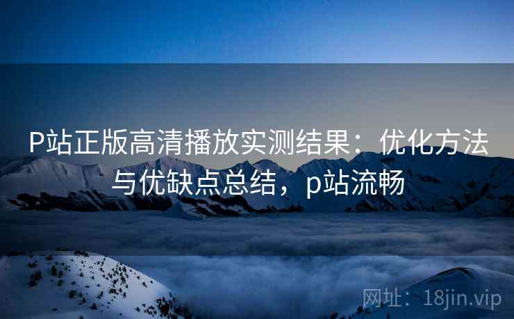 P站正版高清播放实测结果：优化方法与优缺点总结，p站流畅