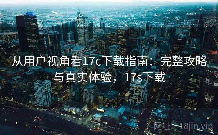 从用户视角看17c下载指南:完整攻略与真实体验,17s下载 从用户视角看17c下载指南:完整攻略与真实体验,17s下载