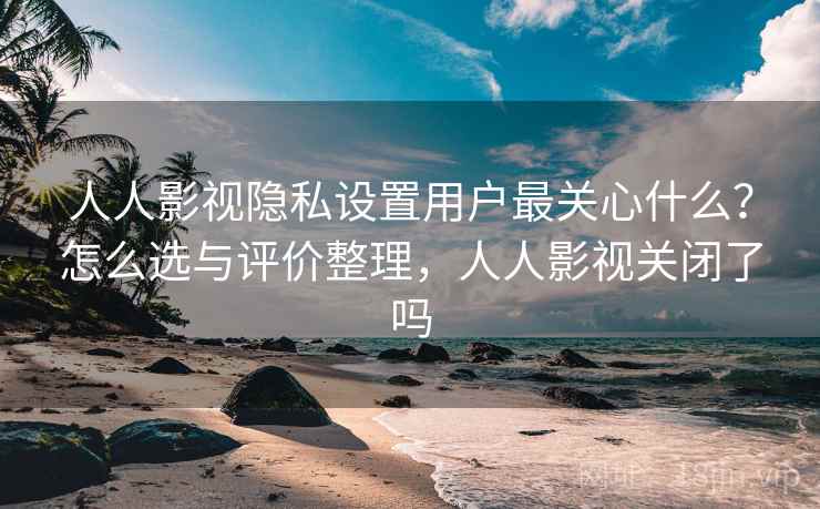 人人影视隐私设置用户最关心什么？怎么选与评价整理，人人影视关闭了吗