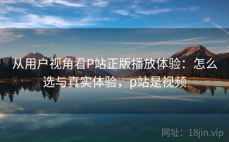 从用户视角看P站正版播放体验：怎么选与真实体验，p站是视频