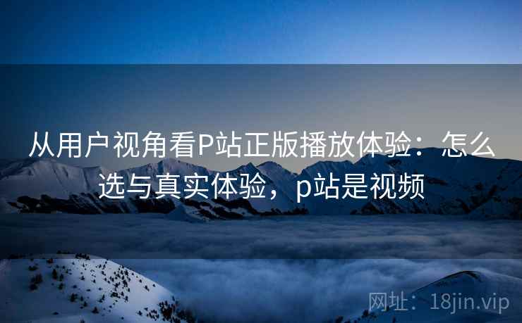 从用户视角看P站正版播放体验：怎么选与真实体验，p站是视频
