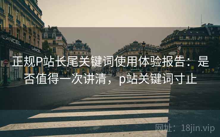 正规P站长尾关键词使用体验报告:是否值得一次讲清,p站关键词寸止 正规P站长尾关键词使用体验报告:是否值得一次讲清,p站关键词寸止