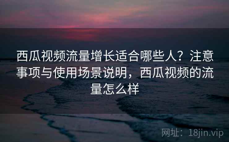 西瓜视频流量增长适合哪些人？注意事项与使用场景说明，西瓜视频的流量怎么样