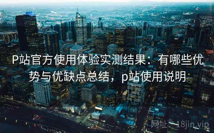 P站官方使用体验实测结果:有哪些优势与优缺点总结,p站使用说明 P站官方使用体验实测结果:有哪些优势与优缺点总结,p站使用说明