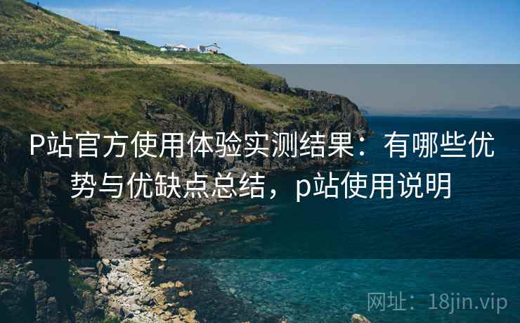 P站官方使用体验实测结果:有哪些优势与优缺点总结,p站使用说明 P站官方使用体验实测结果:有哪些优势与优缺点总结,p站使用说明