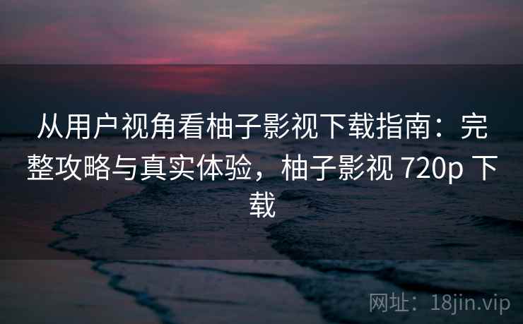从用户视角看柚子影视下载指南:完整攻略与真实体验,柚子影视 720p 下载 从用户视角看柚子影视下载指南:完整攻略与真实体验,柚子影视 720p 下载