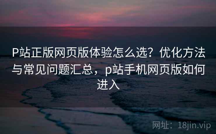 P站正版网页版体验怎么选?优化方法与常见问题汇总,p站手机网页版如何进入 P站正版网页版体验怎么选?优化方法与常见问题汇总,p站手机网页版如何进入
