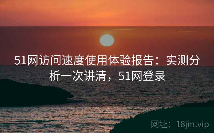 51网访问速度使用体验报告:实测分析一次讲清,51网登录 51网访问速度使用体验报告:实测分析一次讲清,51网登录